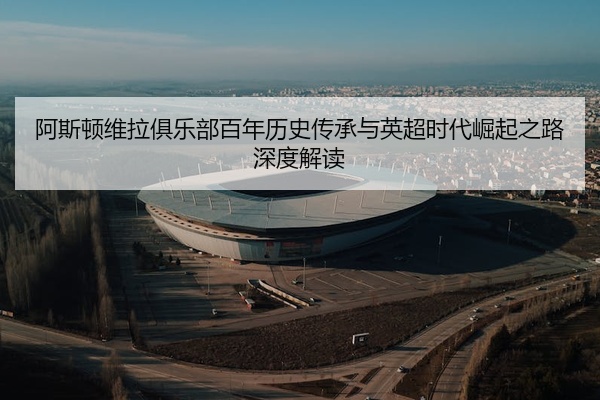 阿斯顿维拉俱乐部百年历史传承与英超时代崛起之路深度解读