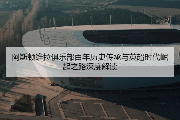阿斯顿维拉俱乐部百年历史传承与英超时代崛起之路深度解读