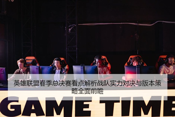 英雄联盟春季总决赛看点解析战队实力对决与版本策略全面前瞻