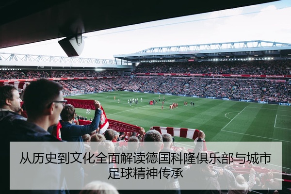 从历史到文化全面解读德国科隆俱乐部与城市足球精神传承