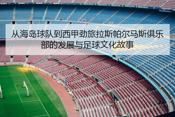 从海岛球队到西甲劲旅拉斯帕尔马斯俱乐部的发展与足球文化故事