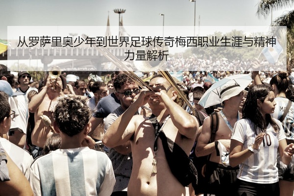 从罗萨里奥少年到世界足球传奇梅西职业生涯与精神力量解析