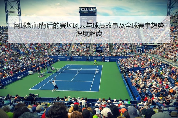 网球新闻背后的赛场风云与球员故事及全球赛事趋势深度解读