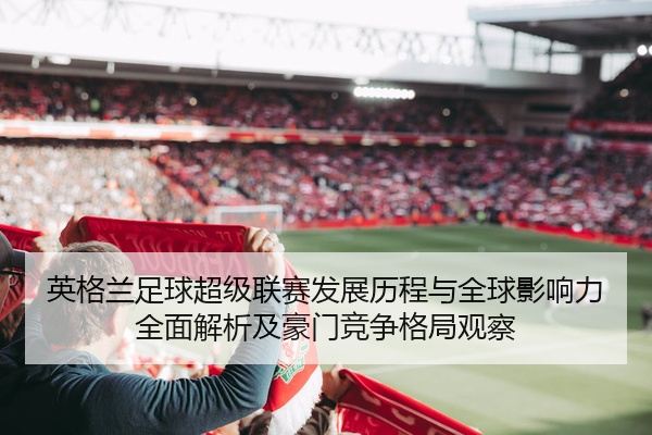 英格兰足球超级联赛发展历程与全球影响力全面解析及豪门竞争格局观察