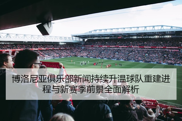博洛尼亚俱乐部新闻持续升温球队重建进程与新赛季前景全面解析