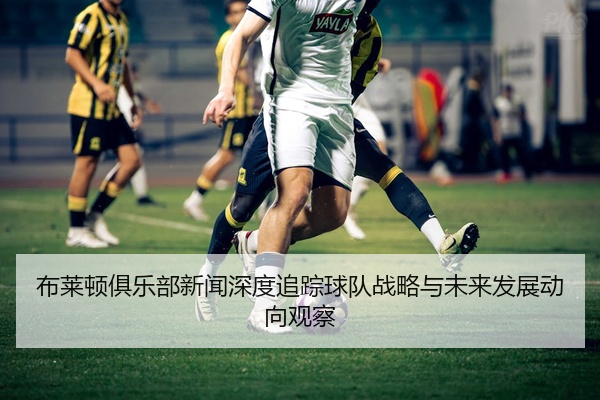 布莱顿俱乐部新闻深度追踪球队战略与未来发展动向观察