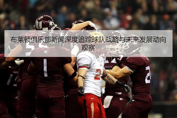 布莱顿俱乐部新闻深度追踪球队战略与未来发展动向观察