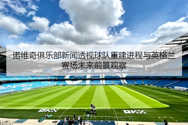 诺维奇俱乐部新闻透视球队重建进程与英格兰赛场未来前景观察