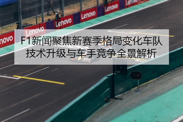 F1新闻聚焦新赛季格局变化车队技术升级与车手竞争全景解析