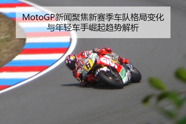 MotoGP新闻聚焦新赛季车队格局变化与年轻车手崛起趋势解析