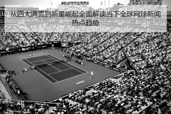 从四大满贯到新星崛起全面解读当下全球网球新闻热点趋势