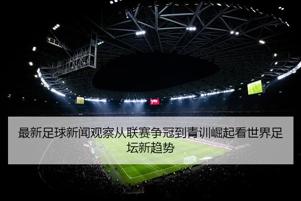 最新足球新闻观察从联赛争冠到青训崛起看世界足坛新趋势