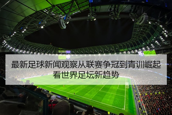 最新足球新闻观察从联赛争冠到青训崛起看世界足坛新趋势