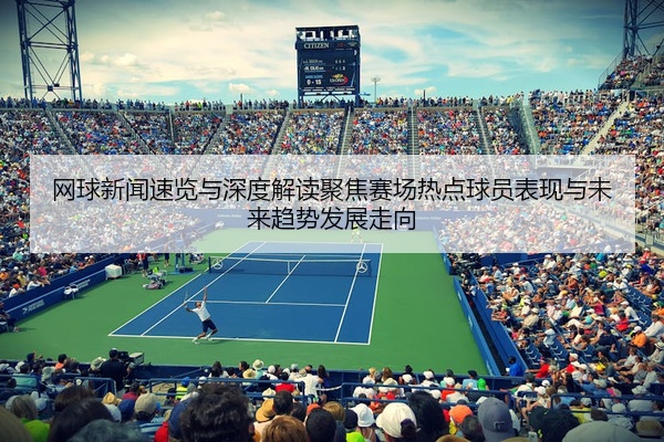 网球新闻速览与深度解读聚焦赛场热点球员表现与未来趋势发展走向