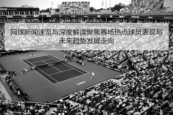 网球新闻速览与深度解读聚焦赛场热点球员表现与未来趋势发展走向