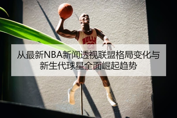 从最新NBA新闻透视联盟格局变化与新生代球星全面崛起趋势
