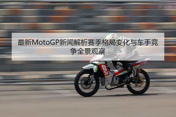 最新MotoGP新闻解析赛季格局变化与车手竞争全景观察