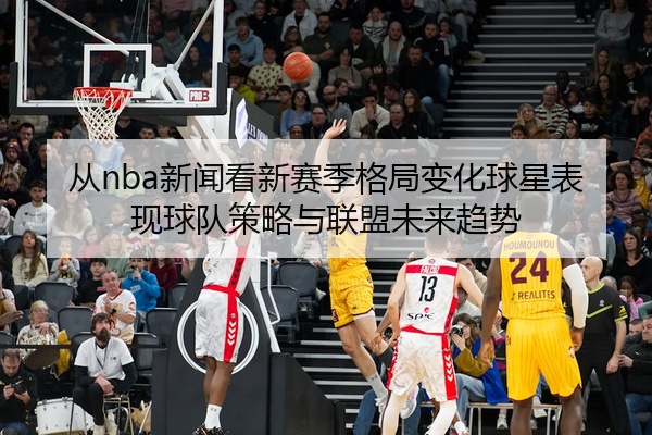 从nba新闻看新赛季格局变化球星表现球队策略与联盟未来趋势