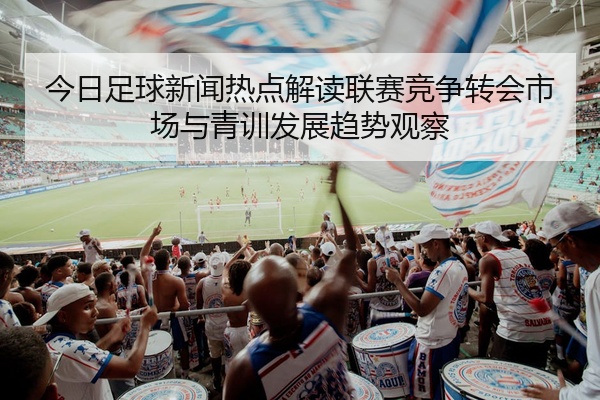 今日足球新闻热点解读联赛竞争转会市场与青训发展趋势观察