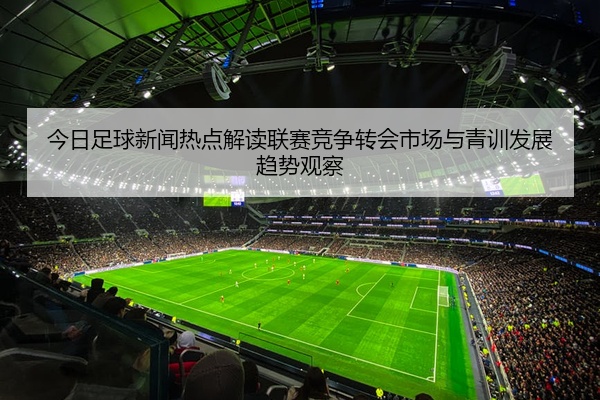 今日足球新闻热点解读联赛竞争转会市场与青训发展趋势观察