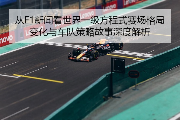 从F1新闻看世界一级方程式赛场格局变化与车队策略故事深度解析