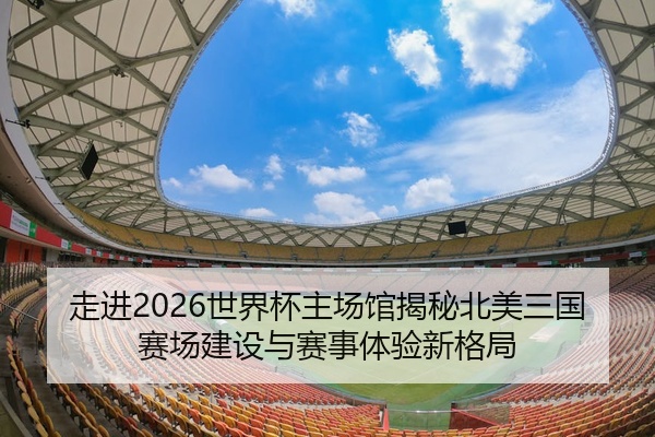 走进2026世界杯主场馆揭秘北美三国赛场建设与赛事体验新格局