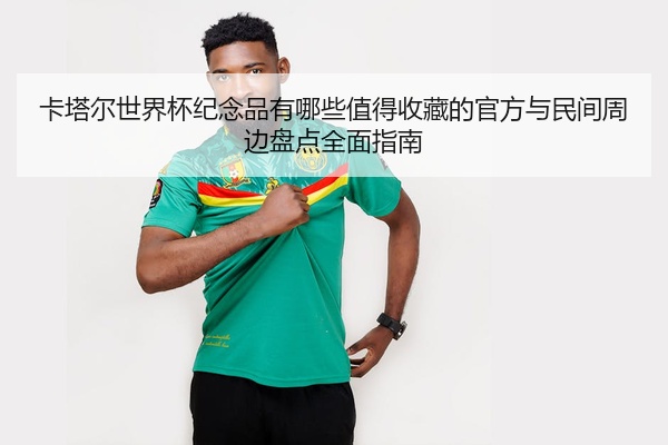 卡塔尔世界杯纪念品有哪些值得收藏的官方与民间周边盘点全面指南