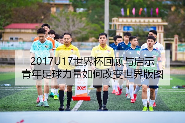 2017U17世界杯回顾与启示青年足球力量如何改变世界版图