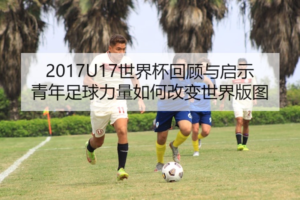 2017U17世界杯回顾与启示青年足球力量如何改变世界版图