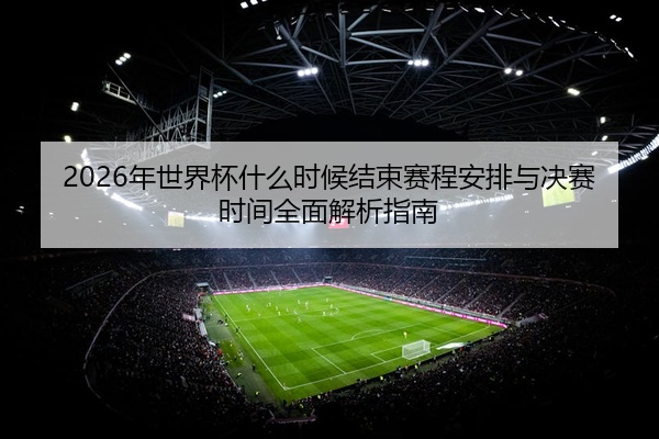 2026年世界杯什么时候结束赛程安排与决赛时间全面解析指南