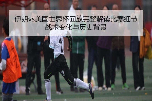 伊朗vs美国世界杯回放完整解读比赛细节战术变化与历史背景