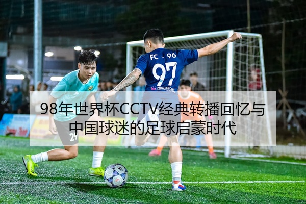 98年世界杯CCTV经典转播回忆与中国球迷的足球启蒙时代