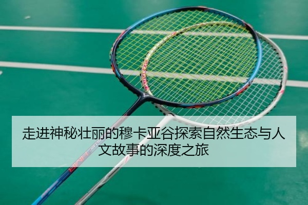 走进神秘壮丽的穆卡亚谷探索自然生态与人文故事的深度之旅