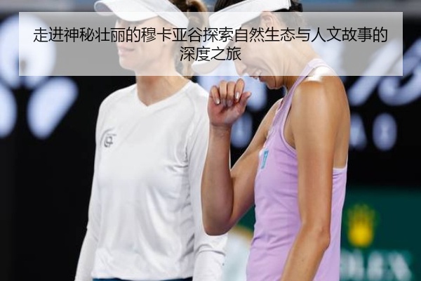 走进神秘壮丽的穆卡亚谷探索自然生态与人文故事的深度之旅