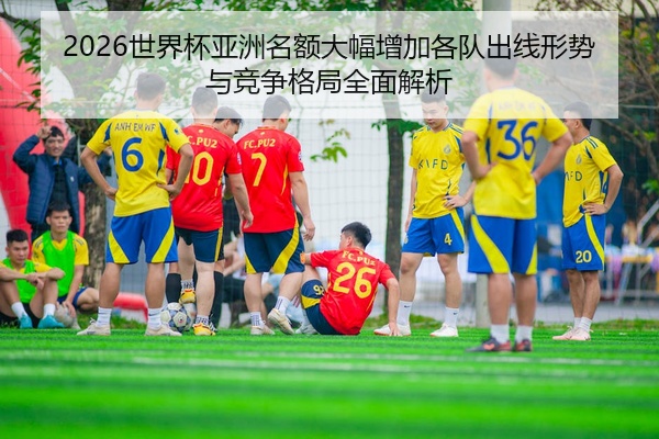 2026世界杯亚洲名额大幅增加各队出线形势与竞争格局全面解析