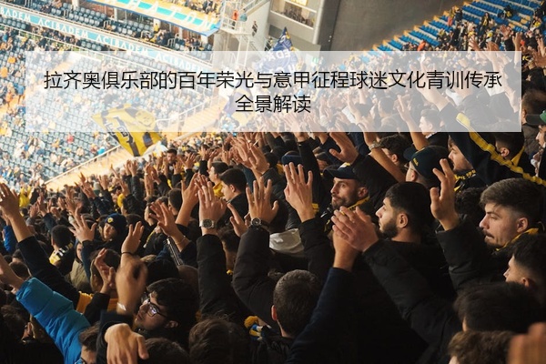 拉齐奥俱乐部的百年荣光与意甲征程球迷文化青训传承全景解读