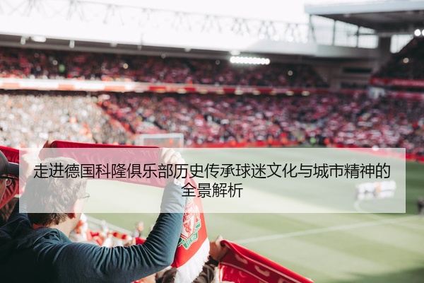 走进德国科隆俱乐部历史传承球迷文化与城市精神的全景解析