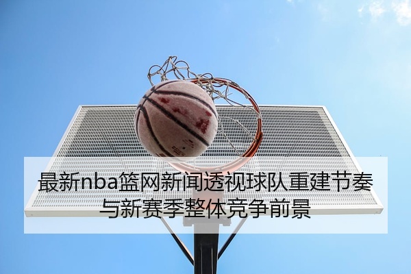 最新nba篮网新闻透视球队重建节奏与新赛季整体竞争前景