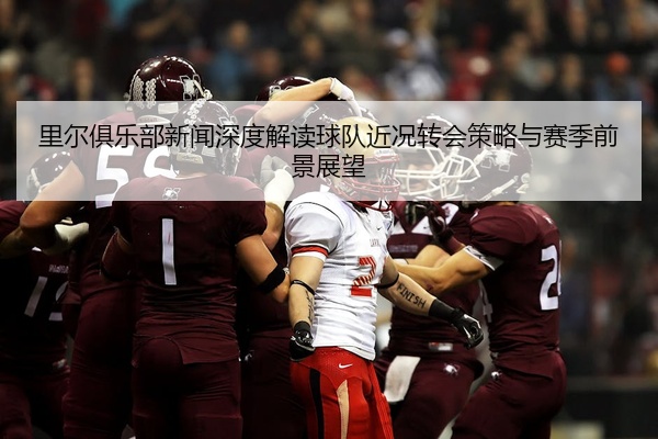 里尔俱乐部新闻深度解读球队近况转会策略与赛季前景展望