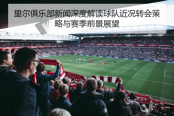 里尔俱乐部新闻深度解读球队近况转会策略与赛季前景展望