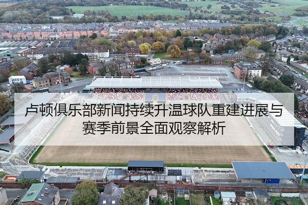 卢顿俱乐部新闻持续升温球队重建进展与赛季前景全面观察解析