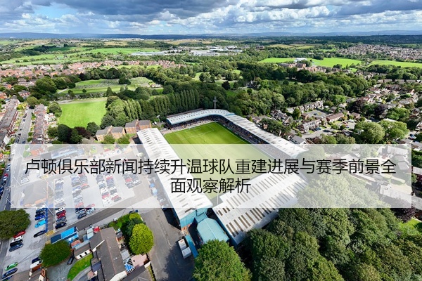 卢顿俱乐部新闻持续升温球队重建进展与赛季前景全面观察解析