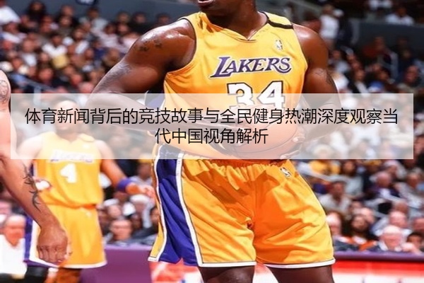 体育新闻背后的竞技故事与全民健身热潮深度观察当代中国视角解析