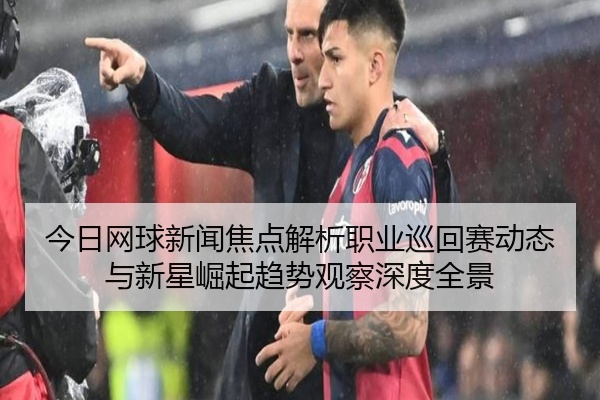 今日网球新闻焦点解析职业巡回赛动态与新星崛起趋势观察深度全景