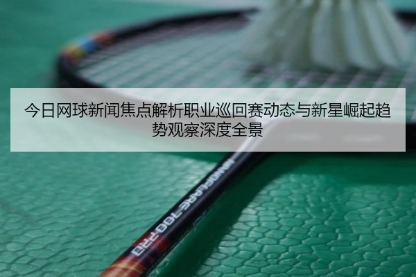 今日网球新闻焦点解析职业巡回赛动态与新星崛起趋势观察深度全景