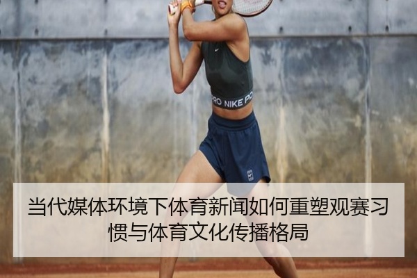 当代媒体环境下体育新闻如何重塑观赛习惯与体育文化传播格局
