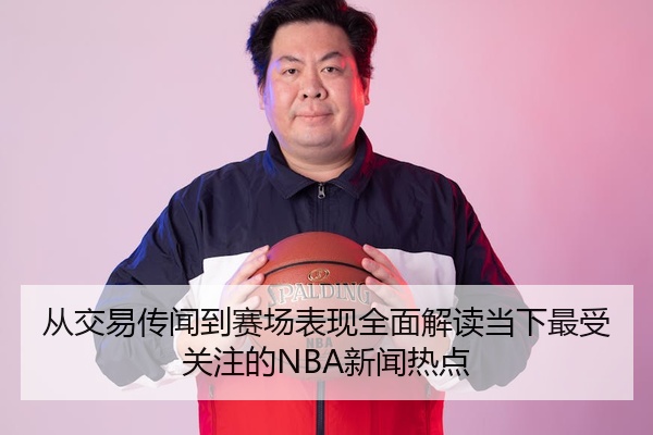 从交易传闻到赛场表现全面解读当下最受关注的NBA新闻热点