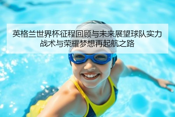 英格兰世界杯征程回顾与未来展望球队实力战术与荣耀梦想再起航之路