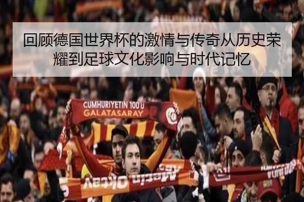 回顾德国世界杯的激情与传奇从历史荣耀到足球文化影响与时代记忆