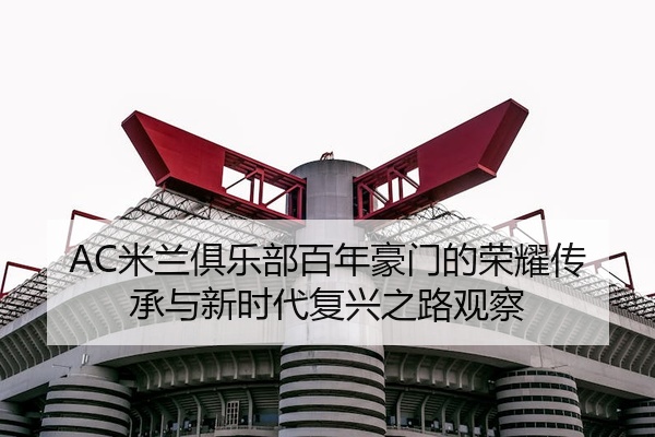 AC米兰俱乐部百年豪门的荣耀传承与新时代复兴之路观察